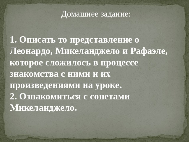 Домашнее задание:   1. Описать то представление о Леонардо, Микеланджело и Рафаэле, которое сложилось в процессе знакомства с ними и их произведениями на уроке. 2. Ознакомиться с сонетами Микеланджело. 