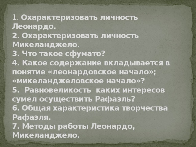 1. Охарактеризовать личность Леонардо.  2. Охарактеризовать личность Микеланджело.  3. Что такое сфумато?  4. Какое содержание вкладывается в понятие «леонардовское начало»; «микеланджеловское начало»?  5. Равновеликость каких интересов сумел осуществить Рафаэль?  6. Общая характеристика творчества Рафаэля.  7. Методы работы Леонардо, Микеланджело.   