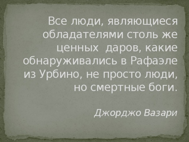 Все люди, являющиеся обладателями столь же ценных даров, какие обнаруживались в Рафаэле из Урбино, не просто люди, но смертные боги.   Джорджо Вазари   Леонардо и Микеланджело - каждый из этих двух гигантов волнует во­ображение. Их творчество представляет собой два самых высоких пика культуры Ренессанса. Сходны они только в своём одиночестве, во всём остальном являются полнейшими антиподами. Два соперника, два демона итальянского Возрождения, каждый из них настолько исчерпывающе во­площает суть ренессансного искусства и культуры, что можно сказать, что не Микеланджело и Леонардо принадлежат итальянскому Возрождению, а скорее оно принадлежит им.  