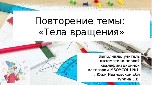 Повторение темы:  «Тела вращения» Выполнила: учитель математики первой квалификационной категории МБОУСОШ №1 г. Южи Ивановской обл Чурина Е.В. 
