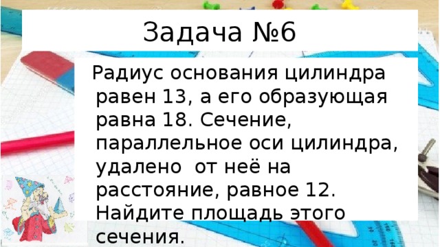 Задача №6  Радиус основания цилиндра равен 13, а его образующая  равна 18. Сечение, параллельное оси цилиндра, удалено  от неё на расстояние, равное 12. Найдите площадь этого сечения. 