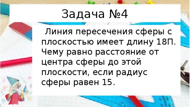 Задача №4  Линия пересечения сферы с плоскостью имеет длину 18П. Чему равно расстояние от центра сферы до этой плоскости, если радиус сферы равен 15. 