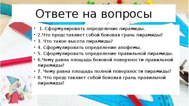 Ответе на вопросы  1. Сформулировать определение пирамиды. 2.Что представляет собой боковая грань пирамиды? 3. Что такое высота пирамиды? 4. Сформулировать определение апофемы. 5. Сформулировать определение правильной пирамиды. 6.Чему равна площадь боковой поверхности правильной пирамиды? 7. Чему равна площадь полной поверхности пирамиды? 8. Что представляет собой боковая грань правильной пирамиды? 