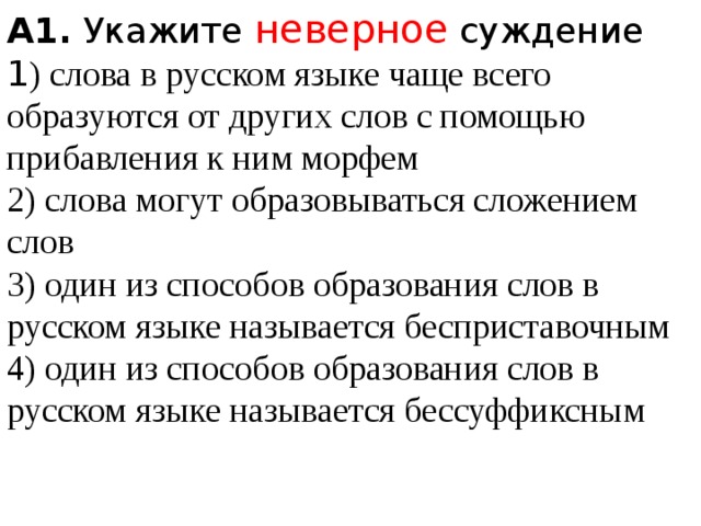 A1.  Укажите неверное суждение 1 ) слова в русском языке чаще всего образуются от других слов с помощью прибавления к ним морфем  2) слова могут образовываться сложением слов  3) один из способов образования слов в русском языке называется бесприставочным  4) один из способов образования слов в русском языке называется бессуффиксным 