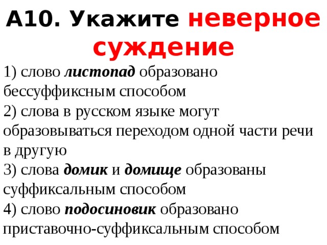 A10. Укажите неверное суждение 1) слово  листопад  образовано бессуффиксным способом  2) слова в русском языке могут образовываться переходом одной части речи в другую  3) слова  домик  и  домище  образованы суффиксальным способом  4) слово  подосиновик  образовано приставочно-суффиксальным способом 