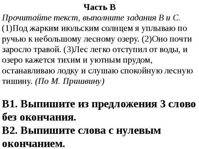 Часть В Прочитайте текст, выполните задания В и С. (1)Под жарким июльским солнцем я уплываю по ручью к небольшому лесному озеру. (2)Оно почти заросло травой. (3)Лес легко отступил от воды, и озеро кажется тихим и уютным прудом, останавливаю лодку и слушаю спокойную лесную тишину. (По М. Пришвину) В1. Выпишите из предложения 3 слово без окончания. В2. Выпишите слова с нулевым окончанием. 