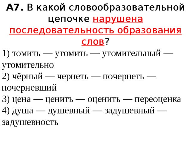 А7.  В какой словообразовательной цепочке нарушена последовательность образования слов ? 1) томить — утомить — утомительный — утомительно  2) чёрный — чернеть — почернеть — почерневший  3) цена — ценить — оценить — переоценка  4) душа — душевный — задушевный — задушевность 