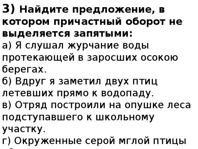 3) Найдите предложение, в котором причастный оборот не выделяется запятыми: а) Я слушал журчание воды протекающей в заросших осокою берегах. б) Вдруг я заметил двух птиц летевших прямо к водопаду. в) Отряд построили на опушке леса подступавшего к школьному участку. г) Окруженные серой мглой птицы сбивались с пути. 
