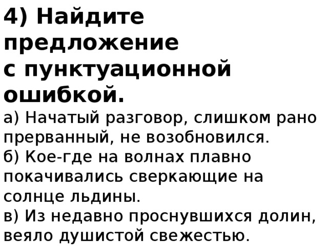 4) Найдите предложение с пунктуационной ошибкой. а) Начатый разговор, слишком рано прерванный, не возобновился. б) Кое-где на волнах плавно покачивались сверкающие на солнце льдины. в) Из недавно проснувшихся долин, веяло душистой свежестью. г) Небольшой деревянный домик, выкрашенный розовой краской, стоял посреди сада. 