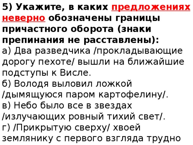 5) Укажите, в каких предложениях неверно обозначены границы причастного оборота (знаки препинания не расставлены): а) Два разведчика /прокладывающие дорогу пехоте/ вышли на ближайшие подступы к Висле. б) Володя выловил ложкой /дымящуюся паром картофелину/. в) Небо было все в звездах /излучающих ровный тихий свет/. г) /Прикрытую сверху/ хвоей землянику с первого взгляда трудно заметить. 