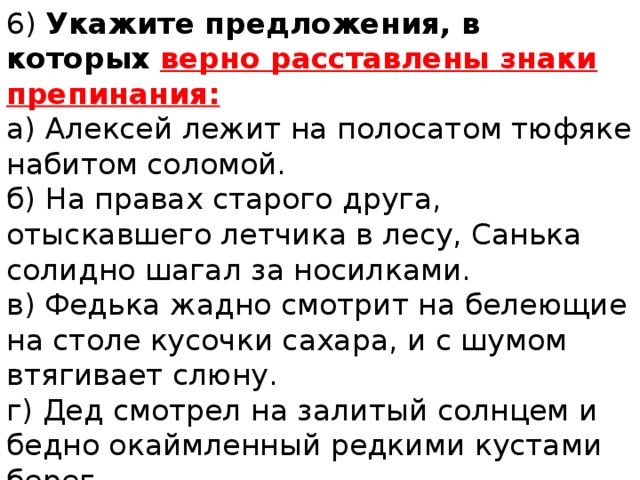 6) Укажите предложения, в которых верно расставлены знаки препинания: а) Алексей лежит на полосатом тюфяке набитом соломой. б) На правах старого друга, отыскавшего летчика в лесу, Санька солидно шагал за носилками. в) Федька жадно смотрит на белеющие на столе кусочки сахара, и с шумом втягивает слюну. г) Дед смотрел на залитый солнцем и бедно окаймленный редкими кустами берег. 