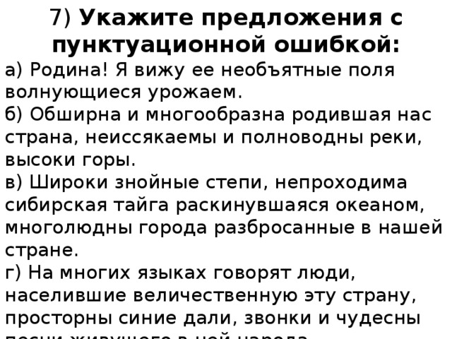 7) Укажите предложения с пунктуационной ошибкой: а) Родина! Я вижу ее необъятные поля волнующиеся урожаем. б) Обширна и многообразна родившая нас страна, неиссякаемы и полноводны реки, высоки горы. в) Широки знойные степи, непроходима сибирская тайга раскинувшаяся океаном, многолюдны города разбросанные в нашей стране. г) На многих языках говорят люди, населившие величественную эту страну, просторны синие дали, звонки и чудесны песни живущего в ней народа. 