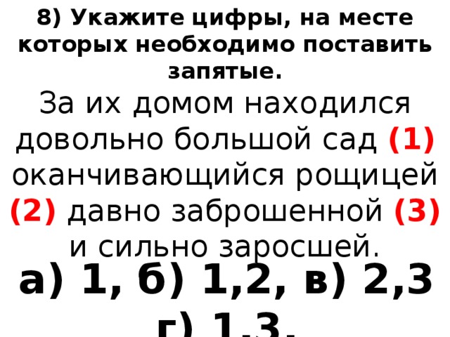 8) Укажите цифры, на месте которых необходимо поставить запятые. За их домом находился довольно большой сад (1)  оканчивающийся рощицей (2)  давно заброшенной (3) и сильно заросшей. а) 1, б) 1,2, в) 2,3 г) 1,3. 