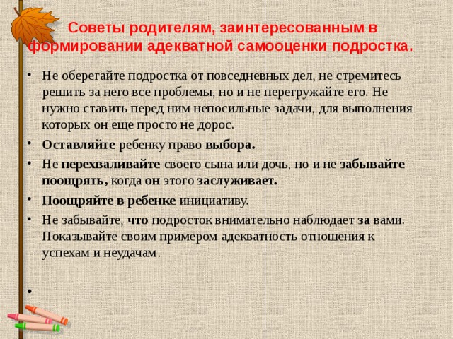 Советы родителям, заинтересованным в формировании адекватной самооценки подростка.   Не оберегайте подростка от повседневных дел, не стремитесь решить за него все проблемы, но и не перегружайте его. Не нужно ставить перед ним непосильные задачи, для выполнения которых он еще просто не дорос. Оставляйте ребенку право выбора. Не перехваливайте своего сына или дочь, но и не забывайте поощрять, когда он этого заслуживает. Поощряйте в ребенке инициативу. Не забывайте, что подросток внимательно наблюдает за вами. Показывайте своим примером адекватность отношения к успехам и неудачам .   