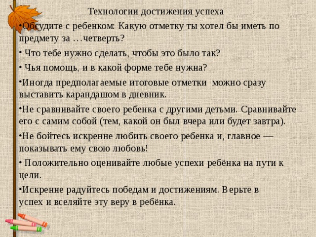  Технологии достижения успеха Обсудите с ребенком: Какую отметку ты хотел бы иметь по предмету за …четверть?  Что тебе нужно сделать, чтобы это было так?  Чья помощь, и в какой форме тебе нужна? Иногда предполагаемые итоговые отметки можно сразу выставить карандашом в дневник. Не сравнивайте своего ребенка с другими детьми. Сравнивайте его с самим собой (тем, какой он был вчера или будет завтра). Не бойтесь искренне любить своего ребенка и, главное — показывать ему свою любовь!   Положительно оценивайте любые успехи ребёнка на пути к цели. Искренне радуйтесь победам и достижениям. Верьте в успех и вселяйте эту веру в ребёнка.  