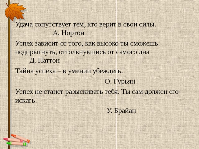 Удача сопутствует тем, кто верит в свои силы. А. Нортон Успех зависит от того, как высоко ты сможешь подпрыгнуть, оттолкнувшись от самого дна Д. Паттон Тайна успеха – в умении убеждать.  О. Гурьян Успех не станет разыскивать тебя. Ты сам должен его искать.  У. Брайан 