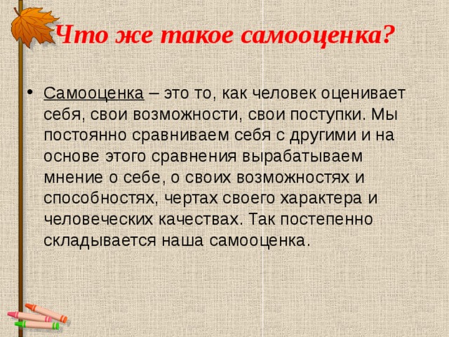 Что же такое самооценка?   Самооценка – это то, как человек оценивает себя, свои возможности, свои поступки. Мы постоянно сравниваем себя с другими и на основе этого сравнения вырабатываем мнение о себе, о своих возможностях и способностях, чертах своего характера и человеческих качествах. Так постепенно складывается наша самооценка.  
