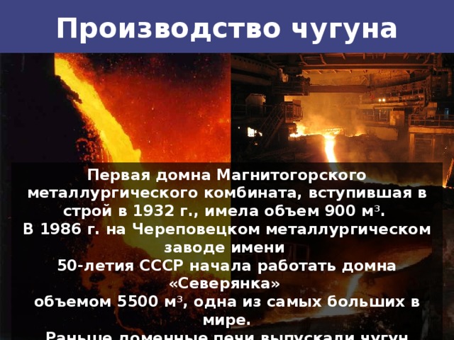 Производство чугуна Первая домна Магнитогорского металлургического комбината, вступившая в строй в 1932 г., имела объем 900 м 3 . В 1986 г. на Череповецком металлургическом заводе имени 50-летия СССР начала работать домна «Северянка» объемом 5500 м 3 , одна из самых больших в мире. Раньше доменные печи выпускали чугун каждые 3—4 ч. С увеличением их объема выпуск чугуна ускорился — каждые 2 ч. Большие домны — объемом 3000 м 3 и более — выпускают чугун практически непрерывно. 