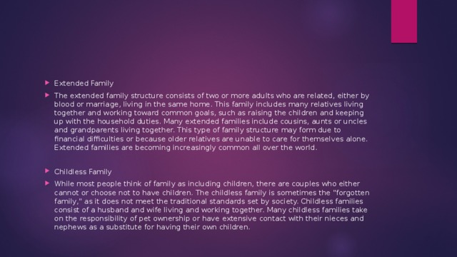 Extended Family The extended family structure consists of two or more adults who are related, either by blood or marriage, living in the same home. This family includes many relatives living together and working toward common goals, such as raising the children and keeping up with the household duties. Many extended families include cousins, aunts or uncles and grandparents living together. This type of family structure may form due to financial difficulties or because older relatives are unable to care for themselves alone. Extended families are becoming increasingly common all over the world. Childless Family While most people think of family as including children, there are couples who either cannot or choose not to have children. The childless family is sometimes the 