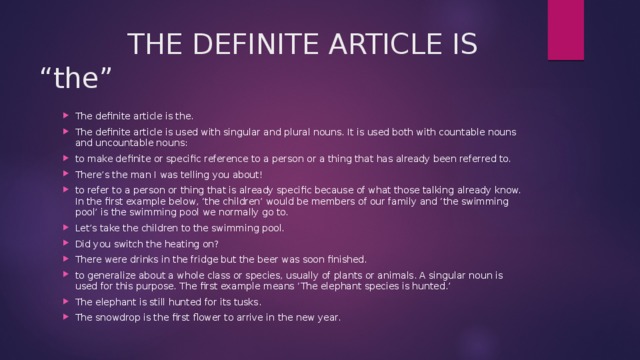  THE DEFINITE ARTICLE IS “the” The definite article is the. The definite article is used with singular and plural nouns. It is used both with countable nouns and uncountable nouns: to make definite or specific reference to a person or a thing that has already been referred to. There’s the man I was telling you about! to refer to a person or thing that is already specific because of what those talking already know. In the first example below, ‘the children’ would be members of our family and ‘the swimming pool’ is the swimming pool we normally go to. Let’s take the children to the swimming pool. Did you switch the heating on? There were drinks in the fridge but the beer was soon finished. to generalize about a whole class or species, usually of plants or animals. A singular noun is used for this purpose. The first example means ‘The elephant species is hunted.’ The elephant is still hunted for its tusks. The snowdrop is the first flower to arrive in the new year. 