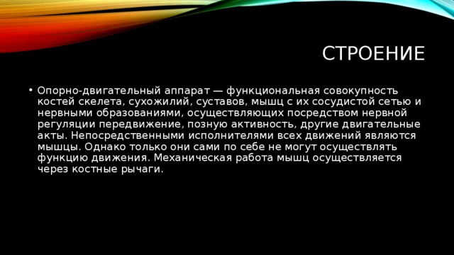  Строение Опорно-двигательный аппарат — функциональная совокупность костей скелета, сухожилий, суставов, мышц с их сосудистой сетью и нервными образованиями, осуществляющих посредством нервной регуляции передвижение, позную активность, другие двигательные акты. Непосредственными исполнителями всех движений являются мышцы. Однако только они сами по себе не могут осуществлять функцию движения. Механическая работа мышц осуществляется через костные рычаги. 