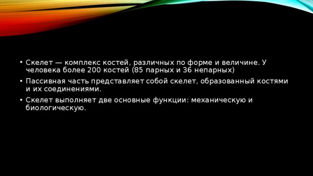 Скелет — комплекс костей, различных по форме и величине. У человека более 200 костей (85 парных и 36 непарных) Пассивная часть представляет собой скелет, образованный костями и их соединениями. Скелет выполняет две основные функции: механическую и биологическую. 