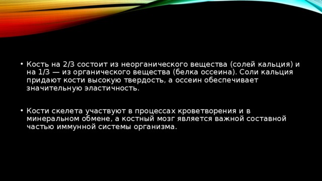 Кость на 2/3 состоит из неорганического вещества (солей кальция) и на 1/3 — из органического вещества (белка оссеина). Соли кальция придают кости высокую твердость, а оссеин обеспечивает значительную эластичность. Кости скелета участвуют в процессах кроветворения и в минеральном обмене, а костный мозг является важной составной частью иммунной системы организма. 