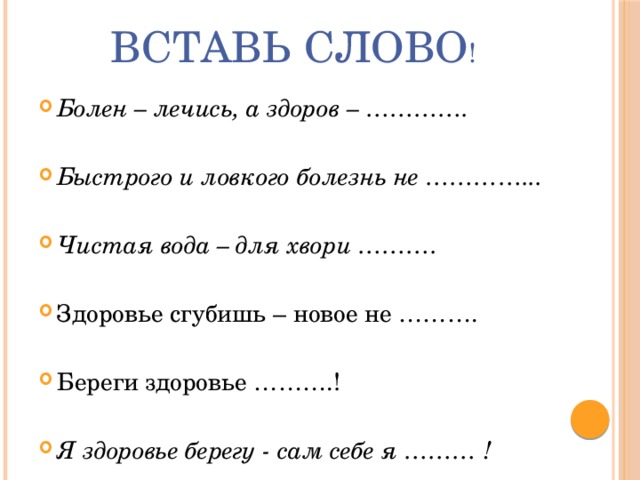 Вставь слово ! Болен – лечись, а здоров – …………. Быстрого и ловкого болезнь не …………... Чистая вода – для хвори ………. Здоровье сгубишь – новое не ………. Береги здоровье ……….! Я здоровье берегу - сам себе я ……… ! 