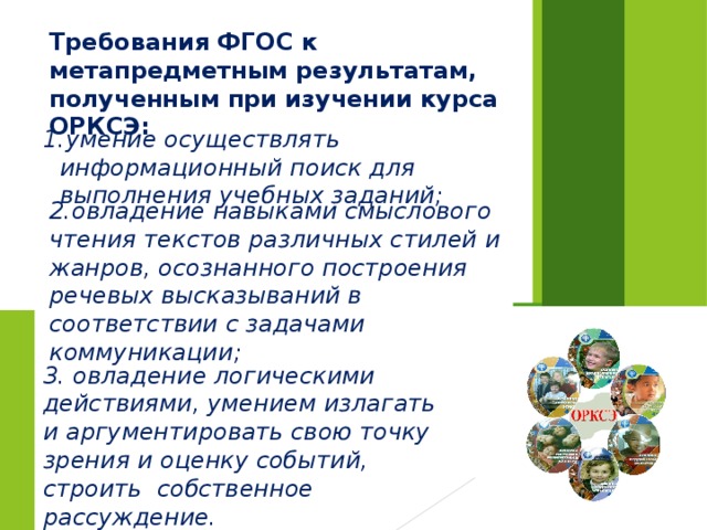 Требования ФГОС к метапредметным результатам, полученным при изучении курса ОРКСЭ: умение осуществлять информационный поиск для выполнения учебных заданий; 2.овладение навыками смыслового чтения текстов различных стилей и жанров, осознанного построения речевых высказываний в соответствии с задачами коммуникации; 3. овладение логическими действиями, умением излагать и аргументировать свою точку зрения и оценку событий, строить собственное рассуждение. 