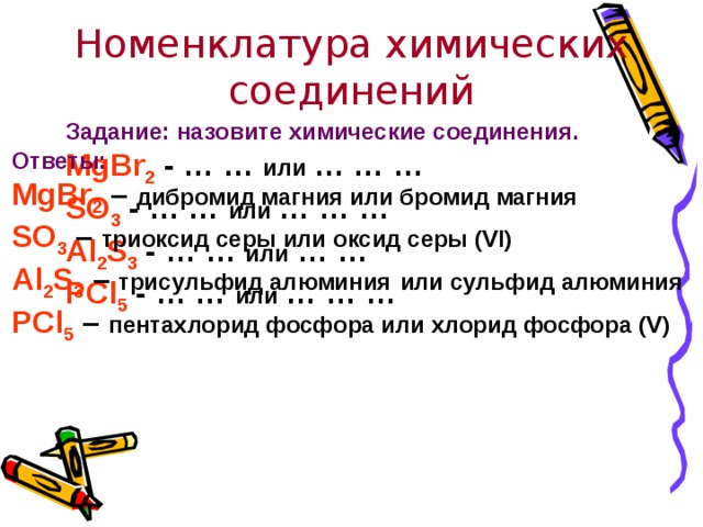 Номенклатура химических соединений Задание:  назовите химические соединения. MgBr 2 - … … или … … … SO 3 - … … или … … … Al 2 S 3 - … … или … … PCl 5 - … … или … … …   Ответы: MgBr 2 – дибромид магния или бромид магния  SO 3 – триоксид серы или оксид серы (VI)  Al 2 S 3 – трисульфид алюминия  или сульфид алюминия  PCl 5 – пентахлорид фосфора или хлорид фосфора (V)   