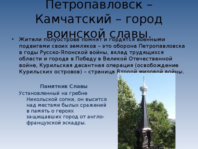 Петропавловск – Камчатский – город воинской славы. Жители полуострова помнят и гордятся военными подвигами своих земляков – это оборона Петропавловска в годы Русско-Японской войны, вклад трудящихся области и города в Победу в Великой Отечественной войне, Курильская десантная операция (освобождение Курильских островов) – страница Второй мировой войны. Памятник Славы Установленный на гребне Никольской сопки, он высится над местами былых сражений в память о героях защищавших город от англо-французской эскадры. 