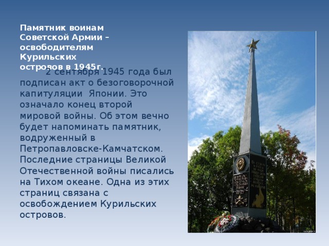 Памятник воинам Советской Армии – освободителям Курильских островов в 1945г.  2 сентября 1945 года был подписан акт о безоговорочной капитуляции Японии. Это означало конец второй мировой войны. Об этом вечно будет напоминать памятник, водруженный в Петропавловске-Камчатском. Последние страницы Великой Отечественной войны писались на Тихом океане. Одна из этих страниц связана с освобождением Курильских островов.  