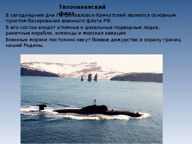 Тихоокеанский флот В сегодняшние дни Петропавловск-Камчатский является основным пунктом базирования военного флота РФ. В его состав входят атомные и дизельные подводные лодки, ракетные корабли, эсминцы и морская авиация. Военные моряки постоянно несут боевое дежурство и охрану границ нашей Родины. 