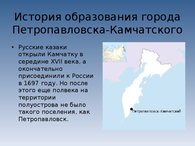 История образования города Петропавловска-Камчатского Русские казаки открыли Камчатку в середине XVII века, а окончательно присоединили к России в 1697 году. Но после этого еще полвека на территории полуострова не было такого поселения, как Петропавловск. 