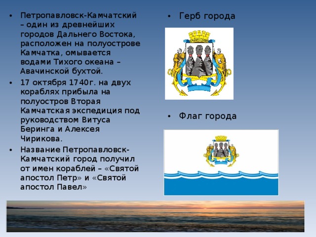 Петропавловск-Камчатский – один из древнейших городов Дальнего Востока, расположен на полуострове Камчатка, омывается водами Тихого океана – Авачинской бухтой. 17 октября 1740г. на двух кораблях прибыла на полуостров Вторая Камчатская экспедиция под руководством Витуса Беринга и Алексея Чирикова. Название Петропавловск-Камчатский город получил от имен кораблей – «Святой апостол Петр» и «Святой апостол Павел»  Герб города        Флаг города   