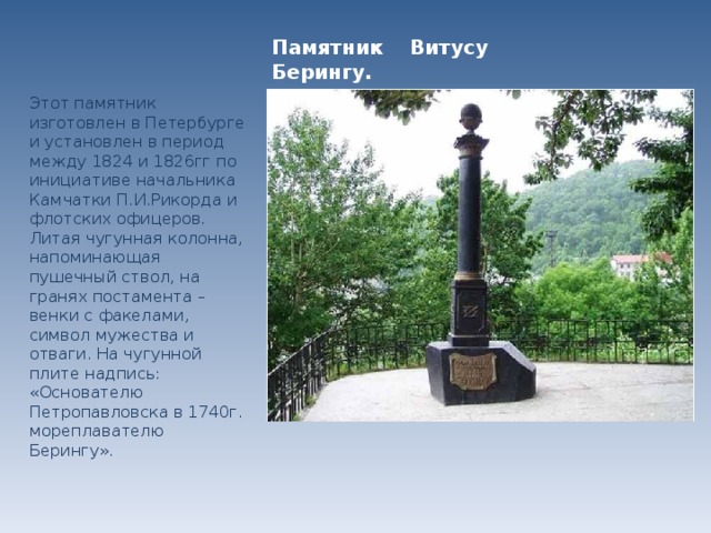 Памятник Витусу Берингу. Этот памятник изготовлен в Петербурге и установлен в период между 1824 и 1826гг по инициативе начальника Камчатки П.И.Рикорда и флотских офицеров. Литая чугунная колонна, напоминающая пушечный ствол, на гранях постамента – венки с факелами, символ мужества и отваги. На чугунной плите надпись: «Основателю Петропавловска в 1740г. мореплавателю Берингу».  