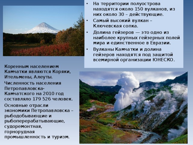 На территории полуострова находятся около 150 вулканов, из них около 30 – действующие. Самый высокий вулкан – Ключевская сопка. Долина гейзеров — это одно из наиболее крупных гейзерных полей мира и единственное в Евразии. Вулканы Камчатки и долина гейзеров находятся под защитой всемирной организации ЮНЕСКО.  Коренным населением Камчатки являются Коряки, Ительмены, Алеуты. Численность населения Петропавловска-Камчатского на 2010 год составляло 179 526 человек. Основные отрасли экономики Петропавловска – рыбодобывающие и рыбоперерабатывающие, судоремонтная, горнорудная промышленность и туризм. 