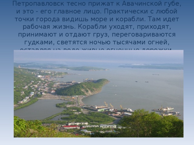 Петропавловск тесно прижат к Авачинской губе, и это - его главное лицо. Практически с любой точки города видишь море и корабли. Там идет рабочая жизнь. Корабли уходят, приходят, принимают и отдают груз, переговариваются гудками, светятся ночью тысячами огней, оставляя на воде живые огненные дорожки .    
