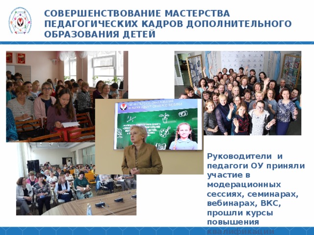 СОВЕРШЕНСТВОВАНИЕ МАСТЕРСТВА ПЕДАГОГИЧЕСКИХ КАДРОВ ДОПОЛНИТЕЛЬНОГО ОБРАЗОВАНИЯ ДЕТЕЙ Руководители и педагоги ОУ приняли участие в модерационных сессиях, семинарах, вебинарах, ВКС, прошли курсы повышения квалификации 