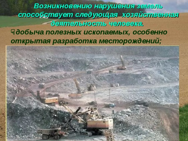 Возникновению нарушения земель способствует следующая хозяйственная деятельность человека.   добыча полезных ископаемых, особенно открытая разработка месторождений;  