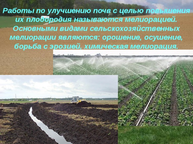 Работы по улучшению почв с целью повышения их плодородия называются мелиорацией. Основными видами сельскохозяйственных мелиорации являются: орошение, осушение, борьба с эрозией, химическая мелиорация. 