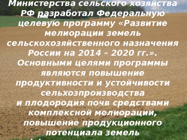 Департамент мелиорации Министерства сельского хозяйства РФ разработал Федеральную целевую программу «Развитие мелиорации земель сельскохозяйственного назначения России на 2014 – 2020 гг.».  Основными целями программы являются повышение продуктивности и устойчивости сельхозпроизводства и плодородия почв средствами комплексной мелиорации, повышение продукционного потенциала земель и эффективности использования природных ресурсов.    