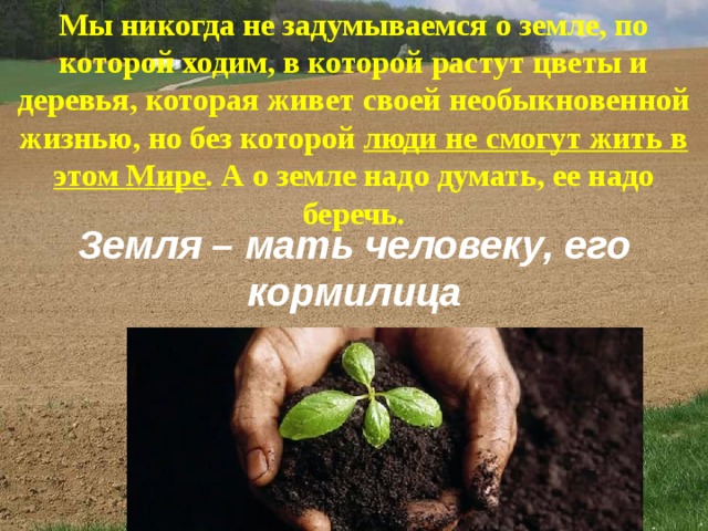 Мы никогда не задумываемся о земле, по которой ходим, в которой растут цветы и деревья, которая живет своей необыкновенной жизнью, но без которой люди не смогут жить в этом Мире . А о земле надо думать, ее надо беречь. Земля – мать человеку, его кормилица 