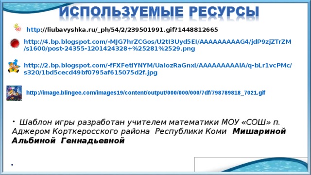 http ://liubavyshka.ru/_ph/54/2/239501991.gif?1448812665 http://4.bp.blogspot.com/-MJG7hrZCGos/U2tI3Uyd5EI/AAAAAAAAAG4/jdP9zjZTrZM/s1600/post-24355-1201424328+%25281%2529.png  http://2.bp.blogspot.com/-fFXFetIYNYM/UaIozRaGnxI/AAAAAAAAAlA/q-bLr1vcPMc/s320/1bd5cecd49bf0795af615075d2f.jpg  http://image.blingee.com/images19/content/output/000/000/000/7df/798789818_7021.gif   Шаблон игры разработан учителем математики МОУ «СОШ» п. Аджером Корткеросского района Республики Коми Мишариной Альбиной Геннадьевной 