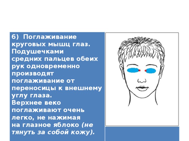 6) Поглаживание круговых мышц глаз. Подушечками средних пальцев обеих рук одновременно производят поглаживание от переносицы к внешнему углу глаза. Верхнее веко поглаживают очень легко, не нажимая на глазное яблоко (не тянуть за собой кожу).   