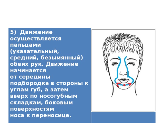5) Движение осуществляется пальцами (указательный, средний, безымянный) обеих рук. Движение начинается от середины подбородка в стороны к углам губ, а затем вверх по носогубным складкам, боковым поверхностям носа к переносице.   