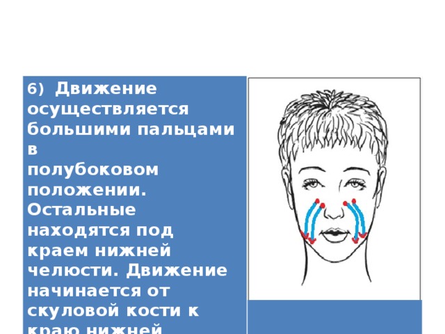 6) Движение осуществляется большими пальцами в полубоковом положении. Остальные находятся под краем нижней челюсти. Движение начинается от скуловой кости к краю нижней челюсти.   