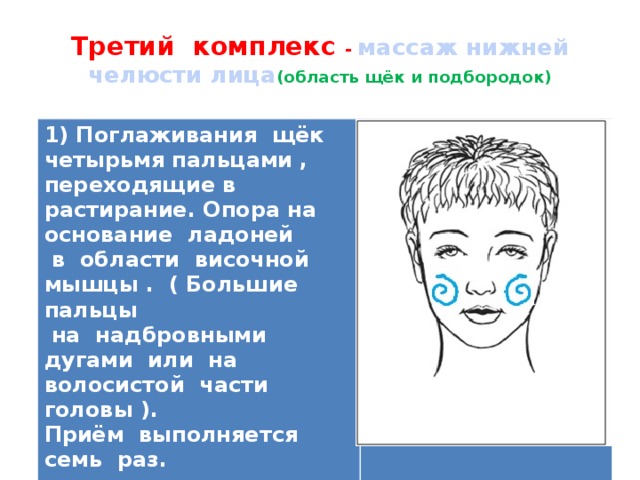  Третий комплекс - массаж нижней челюсти лица (область щёк и подбородок)   1) Поглаживания щёк четырьмя пальцами , переходящие в растирание. Опора на основание ладоней  в области височной мышцы . ( Большие пальцы  на надбровными дугами или на волосистой части головы ). Приём выполняется семь раз.   
