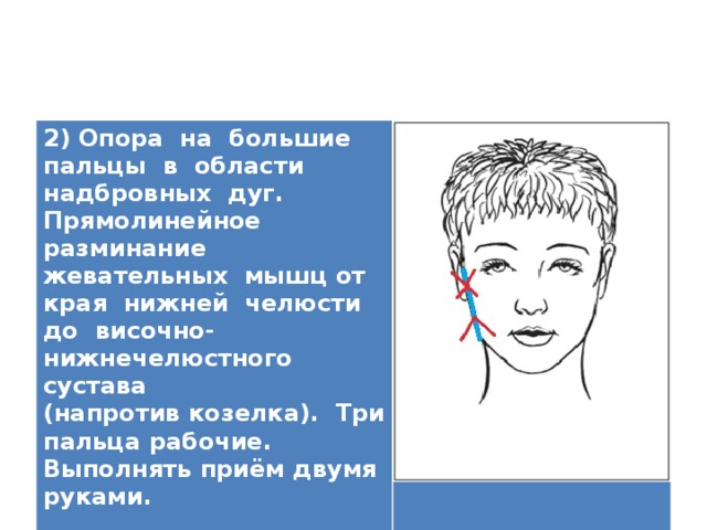 2) Опора на большие пальцы в области надбровных дуг. Прямолинейное разминание жевательных мышц от края нижней челюсти до височно-нижнечелюстного сустава (напротив козелка). Три пальца рабочие. Выполнять приём двумя руками.   