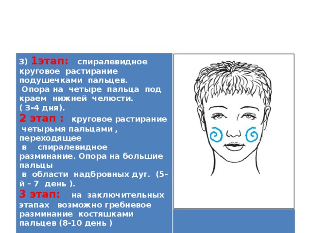 3) 1этап:  спиралевидное круговое растирание подушечками пальцев.  Опора на четыре пальца под краем нижней челюсти. ( 3-4 дня). 2 этап : круговое растирание четырьмя пальцами , переходящее  в спиралевидное разминание. Опора на большие пальцы  в области надбровных дуг. (5-й – 7 день ). 3 этап: на заключительных этапах возможно гребневое разминание костяшками пальцев (8-10 день )   
